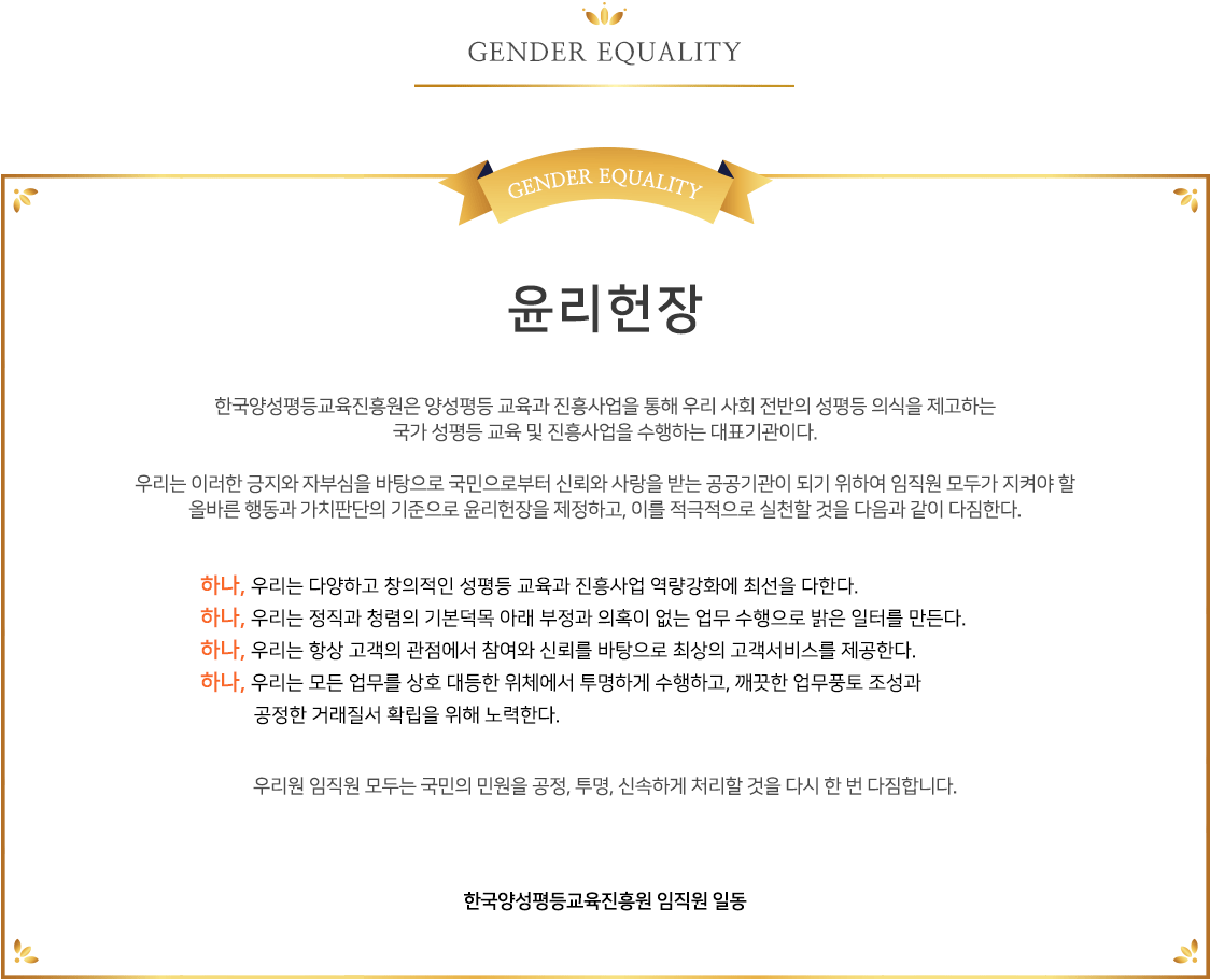 윤리현장 - 한국양성평등교육진흥원은 양성평등 교육과 진흥사업을 통해 우리 사회 전반의 성평등 의식을 제고하는 국가 성평등 교육 및 진흥사업을 수행하는 대표기관이다.우리는 이러한 긍지와 자부심을 바탕으로 국민으로부터 신뢰와 사랑을 받는 공공기관이 되기 위하여 임직원 모두가 지켜야 할 올바른 행동과 가치판단의 기준으로 윤리헌장을 제정하고, 이를 적극적으로 실천할 것을 다음과 같이 다짐한다.하나, 우리는 다양하고 창의적인 성평등 교육과 진흥사업 역량강화에 최선을 다한다. 하나, 우리는 정직과 청렴의 기본덕목 아래 부정과 의혹이 없는 업무 수행으로 밝은 일터를 만든다. 하나, 우리는 항상 고객의 관점에서 참여와 신뢰를 바탕으로 최상의 고객서비스를 제공한다. 하나, 우리는 모든 업무를 상호 대등한 위체에서 투명하게 수행하고, 깨끗한 업무풍토 조성과 공정한 거래질서 확립을 위해 노력한다.우리원 임직원 모두는 국민의 민원을 공정, 투명, 신속하게 처리할 것을 다시 한 번 다짐합니다.