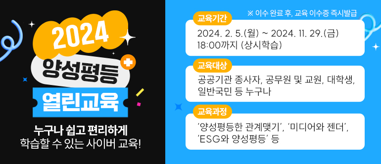 2024 양성평등 열린교육, 누구나 쉽고 편리하게 학습할 수 있는 사이버 교육! 교육기간: 2024.2.5(월)~2024.11.29(금) 18:00까지(상시학습), 교육대상: 공공기관 종사자, 공무원 및 교원, 대학생, 일반국민 등 누구나, 교육과정: '양성평등한 관계맺기', '미디어와 젠더', 'ESG와 양성평등' 등