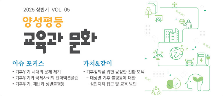 2025. 상반기 VOL.05 양성평등 교육과 문화, 이슈 포커스, 기후위기 시대의 문제 제기, 기후위기와 국제사회의 젠더액션플랜, 기후위기 재난과 성별불평등, 가치&같이, 기후정의를 위한 공정한 전환 모색, 대상별 기후 불평등에 대한 성인지적 접근 및 교육 방안
