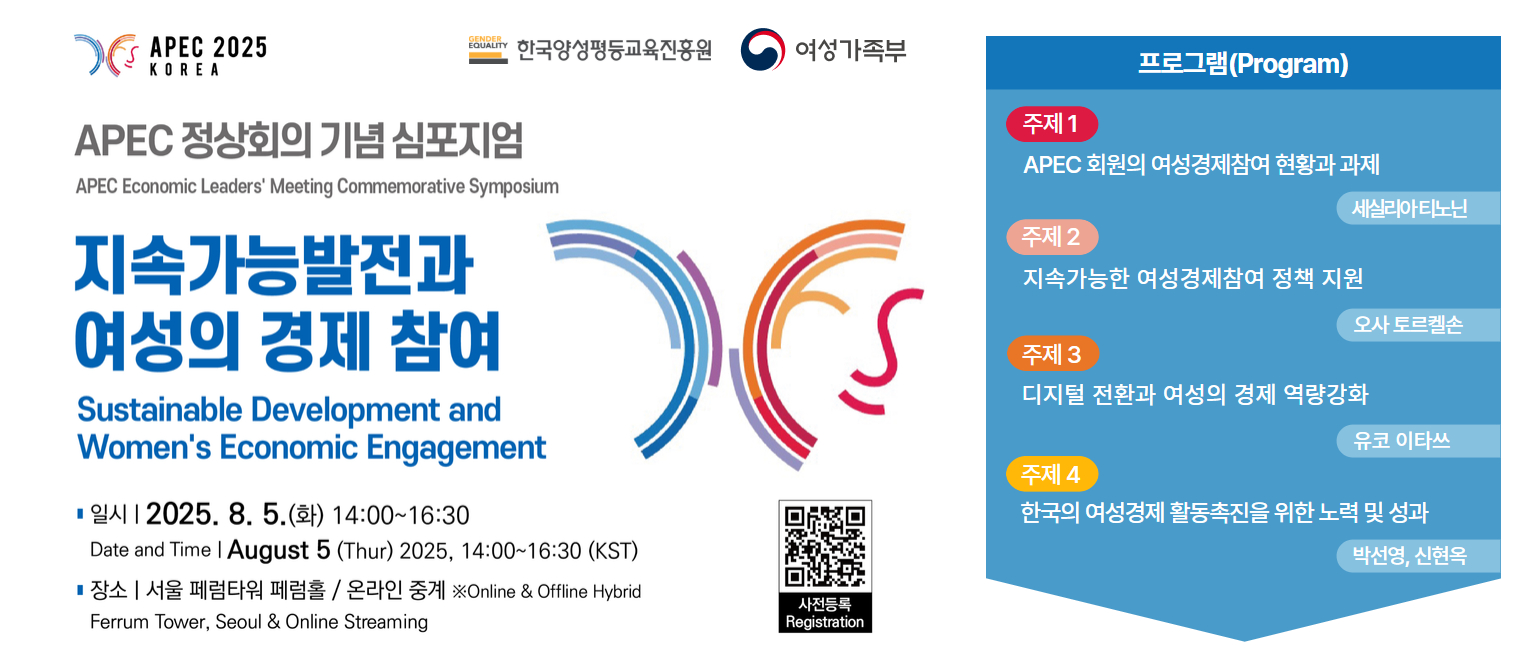 APEC 2025 KOREA, APEC 정상회의 기념 심포지엄(APEC Economic Leader's Meeting Commemorative Symposium), 지속가능발전과 여성의 경제 참여(Sustainable Development and Women's Economic Engagement, 일시: 2025.8.5.(화) 14:00~16:30, Date and Time:  August 5(Thur) 2025, 14:00~16:30 (KST), 장소: 서울 페럼타워 페럼홀(온라인 중계) ※Online&Offline Hybrid Ferrum Tower, Seoul&Online Streaming, 프로그램(Program), 주제1: APEC 회원의 여성경제참여 현황과 과제(세실리아 티노닌), 주제2: 지속가능한 여성경제참여 정책 지원(오사 토르켈손), 주제3: 디지털 전환과 여성의 경제 역량강화(유코 이타쓰), 주제4: 한국의 여성경제 활동촉진을 위한 노력 및 성과(박선영, 신현옥)