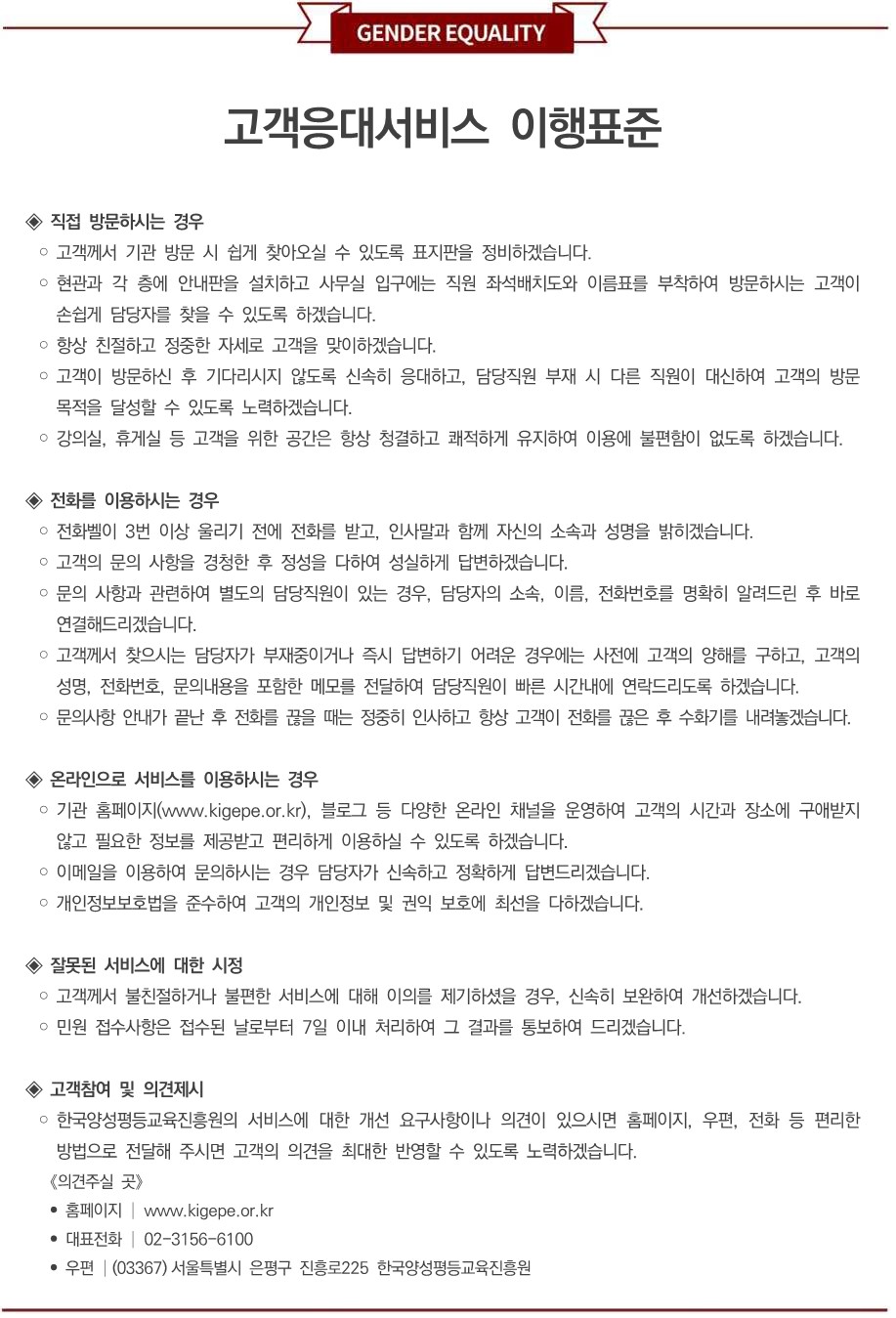 고객응대서비스 이행표준. 직접 방문하시는 경우: 고객을 맞이할 때는 항상 친절하고 정중하게 응대하겠습니다. 방문하신 고객의 편의를 위해 각 층 게시판에 사무실 위치도, 사무실 입구에 직원 좌석배치도, 직원 책상 앞에 이름을 새긴 명패를 비치하겠습니다. 고객이 방문 후 기다리시지 않도록 신속히 응대하고, 방문사유를 경청한 후 정성을 다하여 도와드리겠습니다. 강의실, 휴게실 등 고객을 위한 공간은 항상 청결하고 쾌적하게 유지하여 이용에 불편이 없도록 하겠습니다. 전화를 이용하시는 경우: 홈페이지(www.kigepe.or.kr) 내 부서 담당업무별 담당자 및 전화번호를 게시하겠습니다. 전화는 벨이 3회 이상 울리기 전에 받겠습니다. 인사말과 함께 소속과 이름을 정확히 밝히고, 친절하고 정중하게 응대하겠습니다. 문의사항과 관련하여 별도의 담당직원이 있는 경우, 담당자와 전화번호를 명확히 알려드린 후 해당직원에게 바로 연결해드리겠습니다. 고객께서 찾으시는 담당자가 부재중이거나 즉시 답변하기 어려운 경우에는 먼저 양해를 구하고, 고객의 용건 및 전화번호 등을 메모 및 전달하여 담당직원이 신속하게 답신을 드리도록 하겠습니다. 전화통화가 끝났을 경우에는 감사합니다 등의 정중한 끝인사를 드리고, 고객이 전화를 끊으신 후 수화기를 내려놓겠습니다. 온라인으로 서비스를 이용하시는 경우: 홈페이지(www.kigepe.or.kr)를 통해 고객 여러분께서 필요로 하시는 자료와 정보를 신속하고 충실하게 제공하여 편리하게 이용하실 수 있도록 하겠습니다. 이메일을 이용하여 문의하시는 경우 담당자가 신속하고 정확하게 답변드리겠습니다. 개인정보보호법을 준수하여 고객의 개인정보 및 권익 보호에 최선을 다하겠습니다. 잘못된 서비스에 대한 시정: 고객께서 불친절하거나 불편한 서비스에 대해 이의를 제기하셨을 경우, 신속히 보완하여 개선하겠습니다. 민원 접수사항은 접수된 날로부터 7일 이내 처리하여 그 결과를 통보하여 드리겠습니다. 고객참여 및 의견제시: 한국양성평등교육진흥원의 서비스에 대한 개선 요구사항이나 의견이 있으시면 홈페이지, 우편, 전화 등 편리한 방법으로 제시하여 주시기 바랍니다. 고객 여러분의 의견을 귀기울여 듣는 한국양성평등교육진흥원이 되겠습니다. 홈페이지: www.kigepe.or.kr , 우편: 서울특별시 은평구 진흥로225 한국양성평등교육진흥원 성과혁신부, 전화: 02-3156-6100. 한국양성평등교육진흥원은 서비스 수준향상을 위하여 매년 1회 이상 고객만족도조사를 실시하여 그 결과를 발표하고, 서비스 개선을 위해 지속적으로 노력하겠습니다. 한국양성평등교육진흥원 임직원 일동.