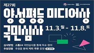 제27회 양성평등 미디어상 국민심사(11.3 월~11.8 토), 심사방법: 소통24 국민심사를 통해 투표 참여, 추첨경품: 추첨을 통해 커피 쿠폰 증정(총100명), 성평등가족부, 한국양성평등교육진흥원